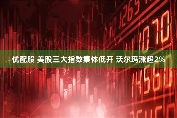优配股 美股三大指数集体低开 沃尔玛涨超2%