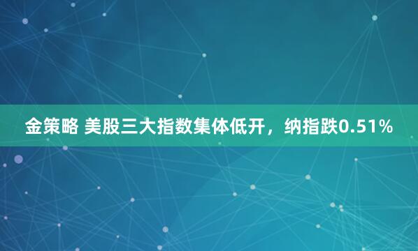 金策略 美股三大指数集体低开，纳指跌0.51%