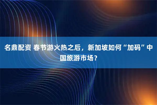 名鼎配资 春节游火热之后，新加坡如何“加码”中国旅游市场？