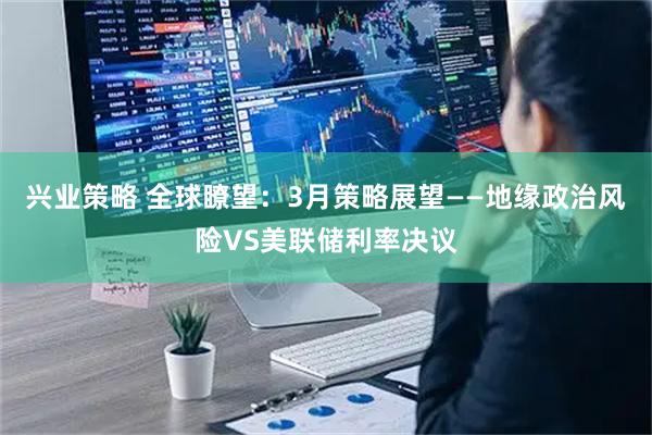 兴业策略 全球瞭望：3月策略展望——地缘政治风险VS美联储利率决议