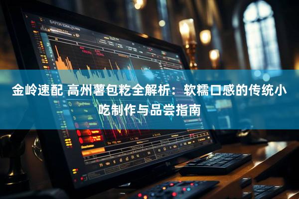 金岭速配 高州薯包籺全解析：软糯口感的传统小吃制作与品尝指南