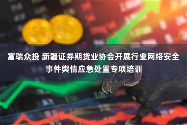 富瑞众投 新疆证券期货业协会开展行业网络安全事件舆情应急处置专项培训