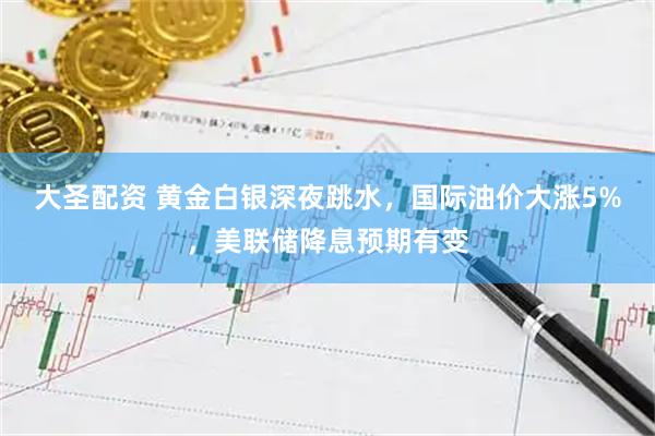 大圣配资 黄金白银深夜跳水，国际油价大涨5%，美联储降息预期有变