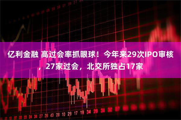 亿利金融 高过会率抓眼球！今年来29次IPO审核，27家过会，北交所独占17家