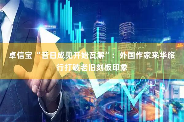 卓信宝 “昔日成见开始瓦解”：外国作家来华旅行打破老旧刻板印象