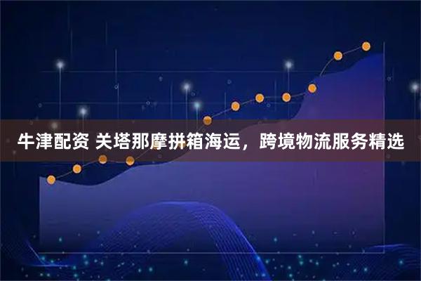 牛津配资 关塔那摩拼箱海运，跨境物流服务精选