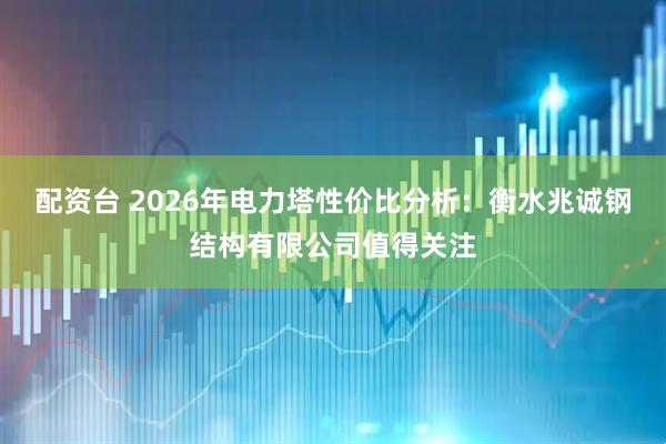 配资台 2026年电力塔性价比分析：衡水兆诚钢结构有限公司值得关注