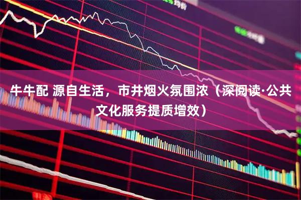 牛牛配 源自生活，市井烟火氛围浓（深阅读·公共文化服务提质增效）