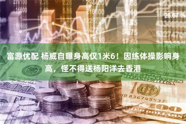 富源优配 杨威自曝身高仅1米6！因练体操影响身高，怪不得送杨阳洋去香港