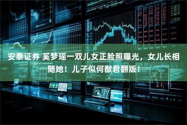 安泰证券 奚梦瑶一双儿女正脸照曝光，女儿长相随她！儿子似何猷君翻版！