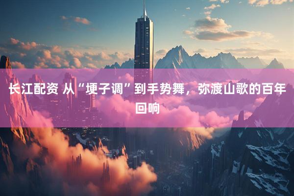 长江配资 从“埂子调”到手势舞,弥渡山歌的百年回响