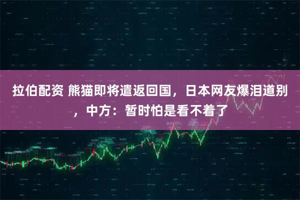 拉伯配资 熊猫即将遣返回国,日本网友爆泪道别,中方:暂时怕是看不着了