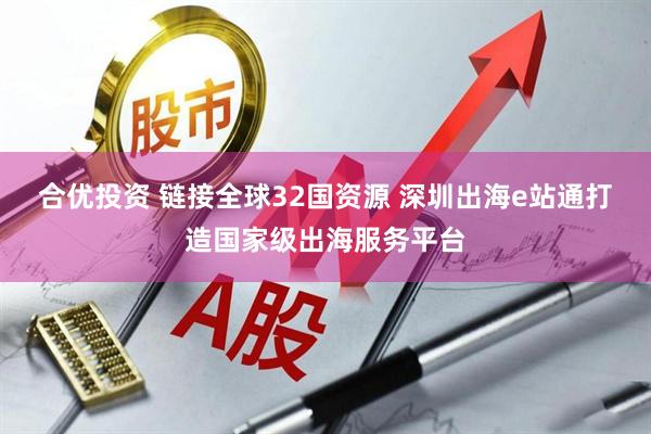 合优投资 链接全球32国资源 深圳出海e站通打造国家级出海服务平台