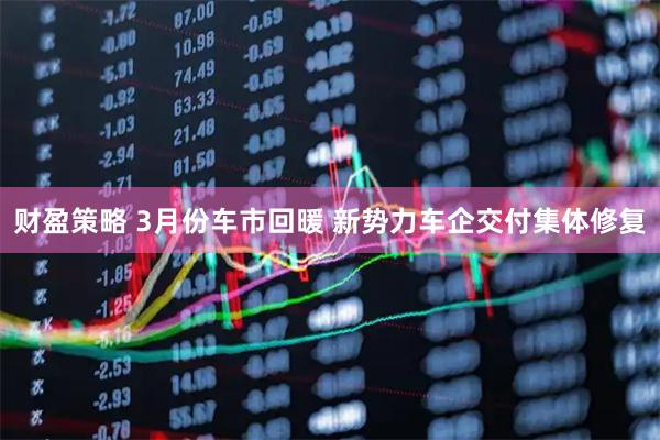 财盈策略 3月份车市回暖 新势力车企交付集体修复