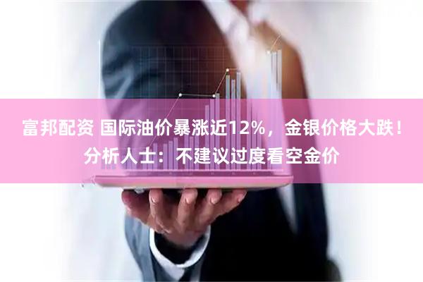 富邦配资 国际油价暴涨近12%，金银价格大跌！分析人士：不建议过度看空金价