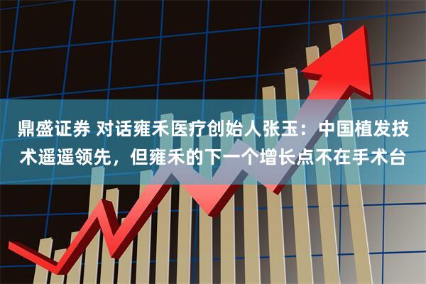 鼎盛证券 对话雍禾医疗创始人张玉：中国植发技术遥遥领先，但雍禾的下一个增长点不在手术台