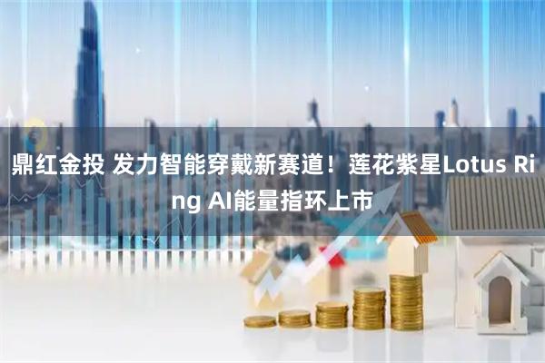 鼎红金投 发力智能穿戴新赛道！莲花紫星Lotus Ring AI能量指环上市