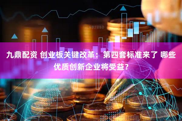 九鼎配资 创业板关键改革：第四套标准来了 哪些优质创新企业将受益？
