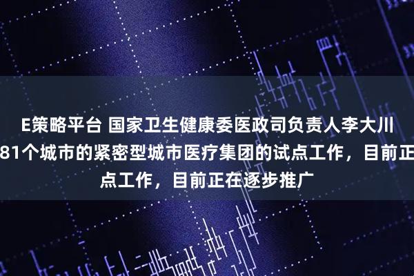 E策略平台 国家卫生健康委医政司负责人李大川：正在组织81个城市的紧密型城市医疗集团的试点工作，目前正在逐步推广