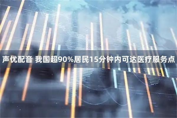 声优配音 我国超90%居民15分钟内可达医疗服务点