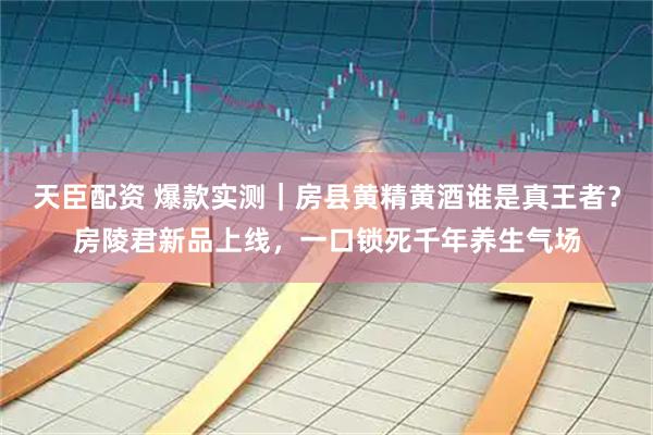 天臣配资 爆款实测｜房县黄精黄酒谁是真王者？房陵君新品上线，一口锁死千年养生气场