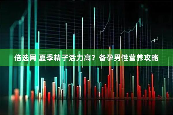 倍选网 夏季精子活力高？备孕男性营养攻略