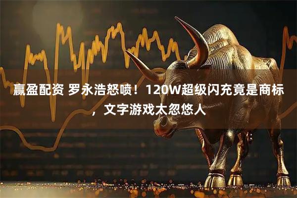 赢盈配资 罗永浩怒喷！120W超级闪充竟是商标，文字游戏太忽悠人