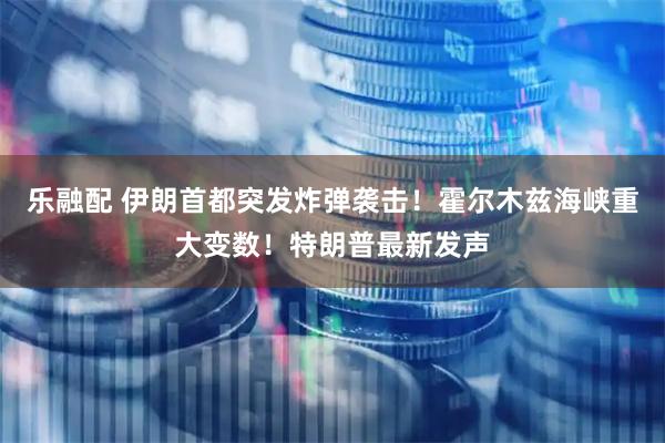 乐融配 伊朗首都突发炸弹袭击！霍尔木兹海峡重大变数！特朗普最新发声