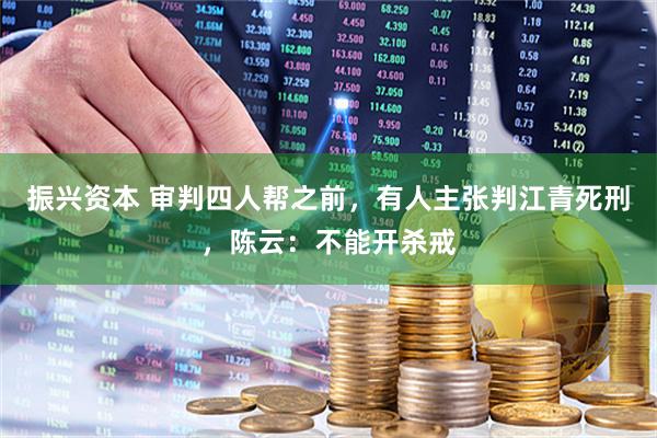 振兴资本 审判四人帮之前，有人主张判江青死刑，陈云：不能开杀戒