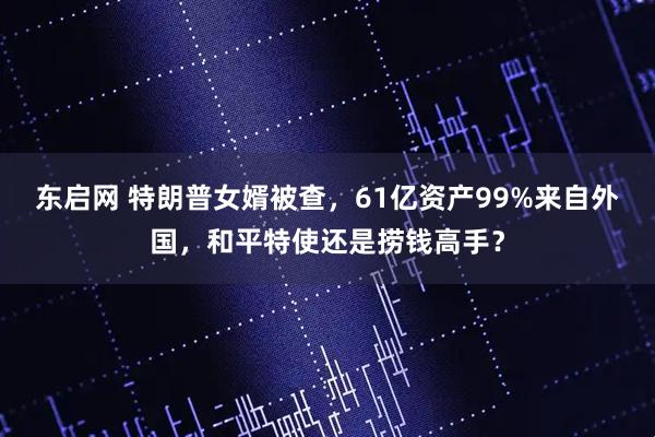 东启网 特朗普女婿被查，61亿资产99%来自外国，和平特使还是捞钱高手？