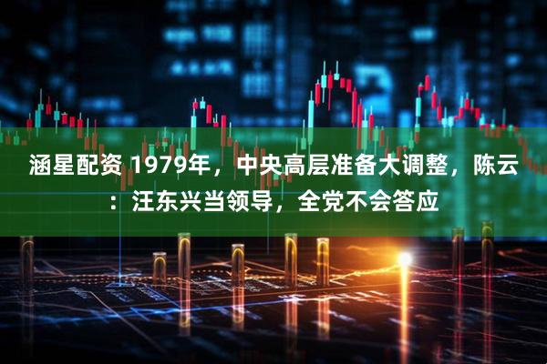 涵星配资 1979年，中央高层准备大调整，陈云：汪东兴当领导，全党不会答应
