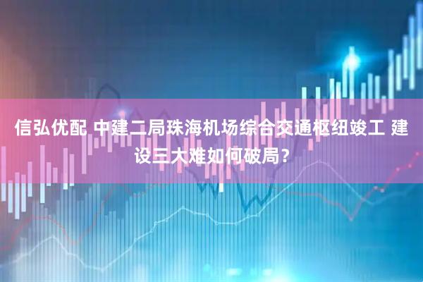 信弘优配 中建二局珠海机场综合交通枢纽竣工 建设三大难如何破局？