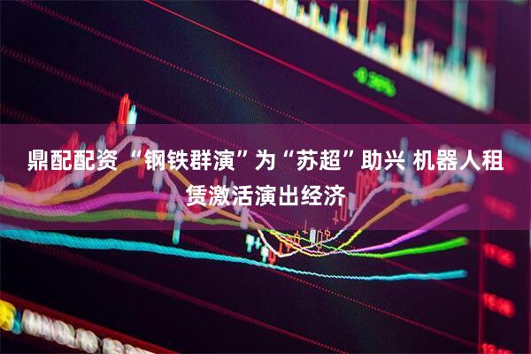 鼎配配资 “钢铁群演”为“苏超”助兴 机器人租赁激活演出经济
