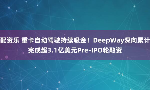 配资乐 重卡自动驾驶持续吸金！DeepWay深向累计完成超3.1亿美元Pre-IPO轮融资