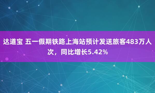 达道宝 五一假期铁路上海站预计发送旅客483万人次，同比增长5.42%
