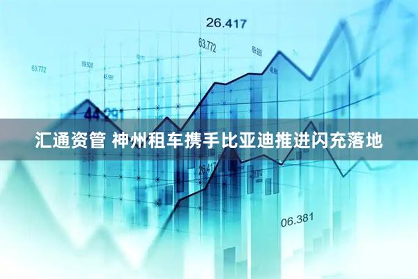 汇通资管 神州租车携手比亚迪推进闪充落地