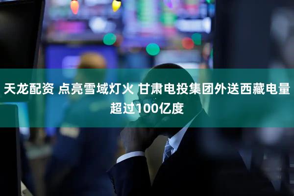 天龙配资 点亮雪域灯火 甘肃电投集团外送西藏电量超过100亿度