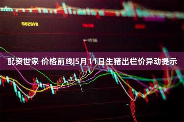 配资世家 价格前线|5月11日生猪出栏价异动提示