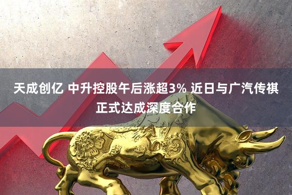 天成创亿 中升控股午后涨超3% 近日与广汽传祺正式达成深度合作