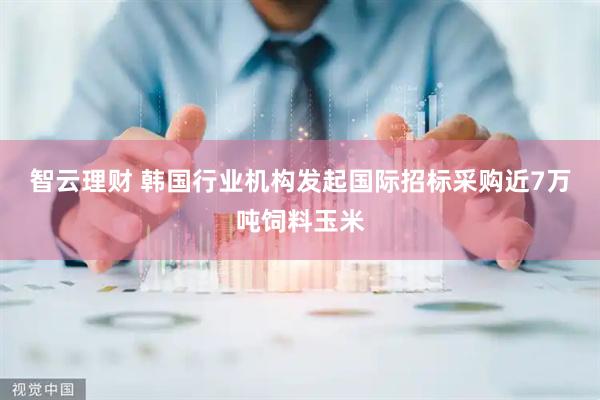 智云理财 韩国行业机构发起国际招标采购近7万吨饲料玉米