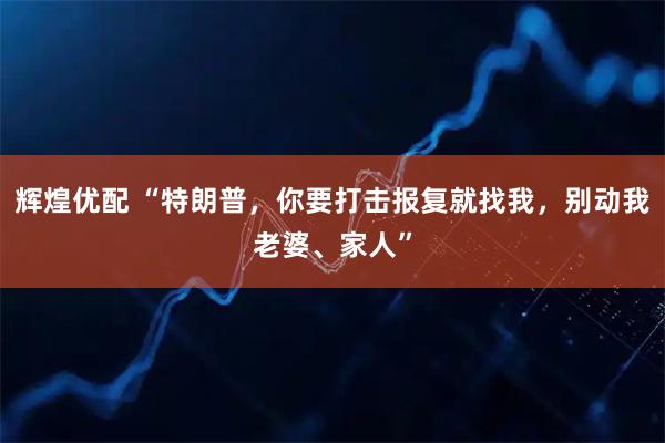 辉煌优配 “特朗普，你要打击报复就找我，别动我老婆、家人”