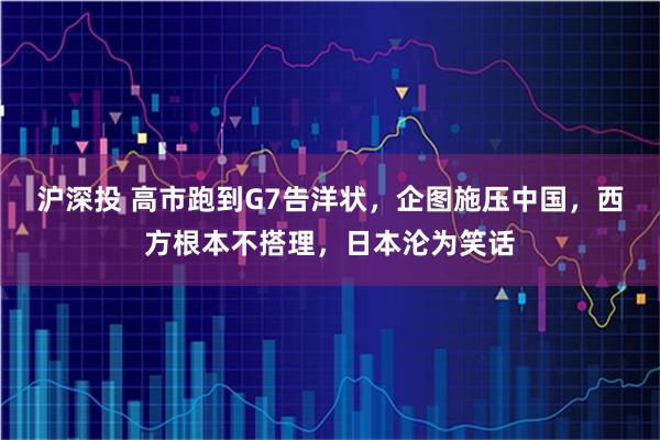 沪深投 高市跑到G7告洋状，企图施压中国，西方根本不搭理，日本沦为笑话