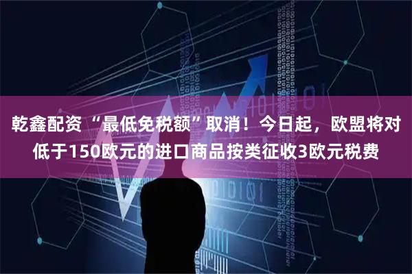乾鑫配资 “最低免税额”取消！今日起，欧盟将对低于150欧元的进口商品按类征收3欧元税费