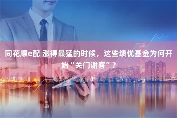 同花顺e配 涨得最猛的时候，这些绩优基金为何开始“关门谢客”？