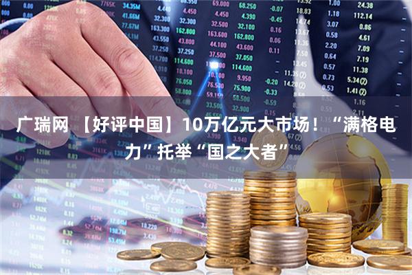 广瑞网 【好评中国】10万亿元大市场！“满格电力”托举“国之大者”