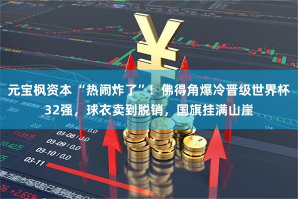 元宝枫资本 “热闹炸了”！佛得角爆冷晋级世界杯32强，球衣卖到脱销，国旗挂满山崖