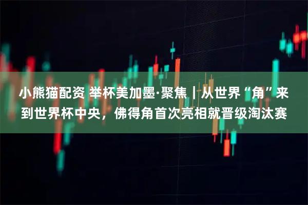 小熊猫配资 举杯美加墨·聚焦｜从世界“角”来到世界杯中央，佛得角首次亮相就晋级淘汰赛