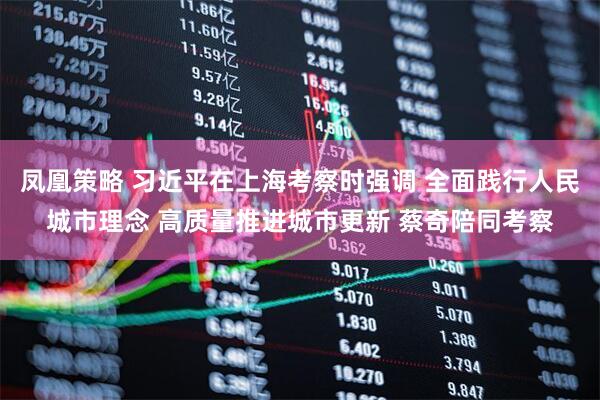 凤凰策略 习近平在上海考察时强调 全面践行人民城市理念 高质量推进城市更新 蔡奇陪同考察