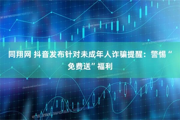 同翔网 抖音发布针对未成年人诈骗提醒：警惕“免费送”福利