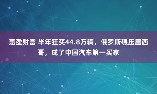 惠盈财富 半年狂买44.8万辆，俄罗斯碾压墨西哥，成了中国汽车第一买家